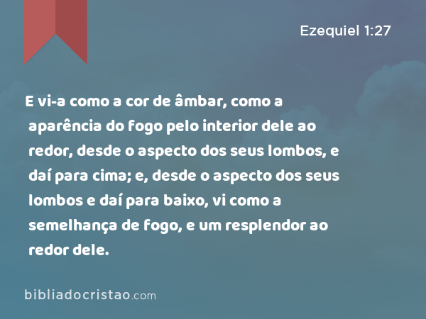 E vi-a como a cor de âmbar, como a aparência do fogo pelo interior dele ao redor, desde o aspecto dos seus lombos, e daí para cima; e, desde o aspecto dos seus lombos e daí para baixo, vi como a semelhança de fogo, e um resplendor ao redor dele. - Ezequiel 1:27