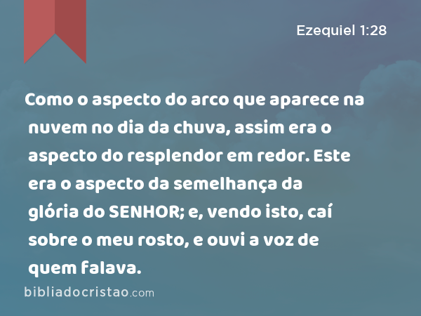 Como o aspecto do arco que aparece na nuvem no dia da chuva, assim era o aspecto do resplendor em redor. Este era o aspecto da semelhança da glória do SENHOR; e, vendo isto, caí sobre o meu rosto, e ouvi a voz de quem falava. - Ezequiel 1:28