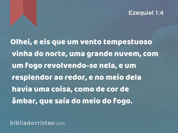 Olhei, e eis que um vento tempestuoso vinha do norte, uma grande nuvem, com um fogo revolvendo-se nela, e um resplendor ao redor, e no meio dela havia uma coisa, como de cor de âmbar, que saía do meio do fogo. - Ezequiel 1:4