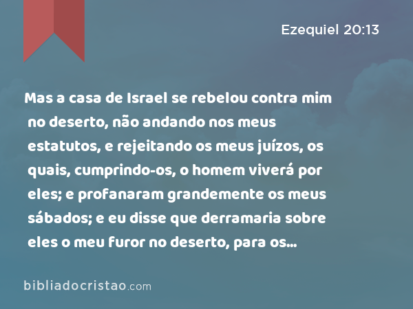 Mas a casa de Israel se rebelou contra mim no deserto, não andando nos meus estatutos, e rejeitando os meus juízos, os quais, cumprindo-os, o homem viverá por eles; e profanaram grandemente os meus sábados; e eu disse que derramaria sobre eles o meu furor no deserto, para os consumir. - Ezequiel 20:13