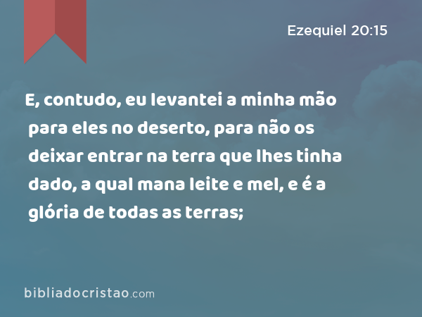 E, contudo, eu levantei a minha mão para eles no deserto, para não os deixar entrar na terra que lhes tinha dado, a qual mana leite e mel, e é a glória de todas as terras; - Ezequiel 20:15