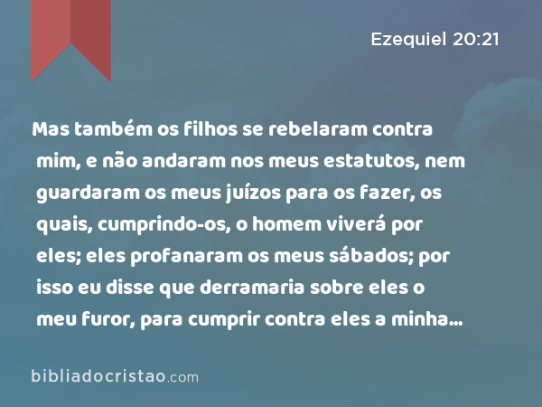 Mas também os filhos se rebelaram contra mim, e não andaram nos meus estatutos, nem guardaram os meus juízos para os fazer, os quais, cumprindo-os, o homem viverá por eles; eles profanaram os meus sábados; por isso eu disse que derramaria sobre eles o meu furor, para cumprir contra eles a minha ira no deserto. - Ezequiel 20:21