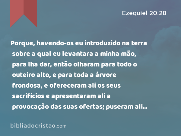 Porque, havendo-os eu introduzido na terra sobre a qual eu levantara a minha mão, para lha dar, então olharam para todo o outeiro alto, e para toda a árvore frondosa, e ofereceram ali os seus sacrifícios e apresentaram ali a provocação das suas ofertas; puseram ali os seus cheiros suaves, e ali derramaram as suas libações. - Ezequiel 20:28