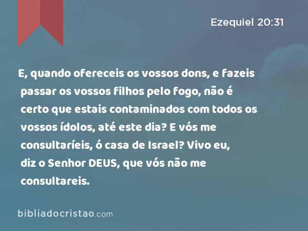 E, quando ofereceis os vossos dons, e fazeis passar os vossos filhos pelo fogo, não é certo que estais contaminados com todos os vossos ídolos, até este dia? E vós me consultaríeis, ó casa de Israel? Vivo eu, diz o Senhor DEUS, que vós não me consultareis. - Ezequiel 20:31