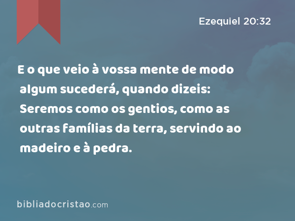 E o que veio à vossa mente de modo algum sucederá, quando dizeis: Seremos como os gentios, como as outras famílias da terra, servindo ao madeiro e à pedra. - Ezequiel 20:32