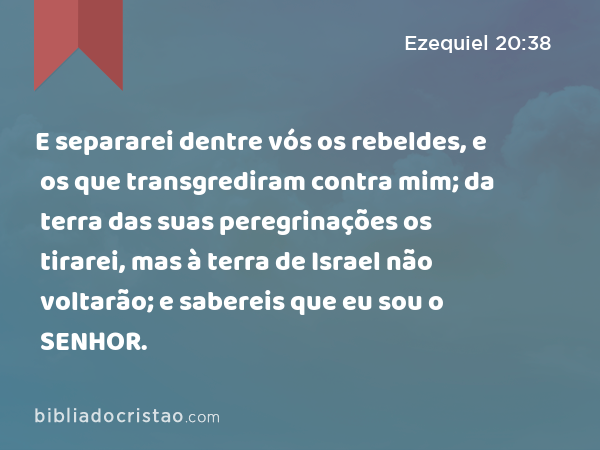 E separarei dentre vós os rebeldes, e os que transgrediram contra mim; da terra das suas peregrinações os tirarei, mas à terra de Israel não voltarão; e sabereis que eu sou o SENHOR. - Ezequiel 20:38