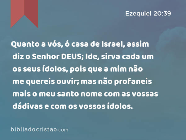 Quanto a vós, ó casa de Israel, assim diz o Senhor DEUS; Ide, sirva cada um os seus ídolos, pois que a mim não me quereis ouvir; mas não profaneis mais o meu santo nome com as vossas dádivas e com os vossos ídolos. - Ezequiel 20:39