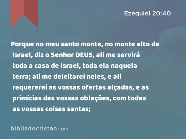 Porque no meu santo monte, no monte alto de Israel, diz o Senhor DEUS, ali me servirá toda a casa de Israel, toda ela naquela terra; ali me deleitarei neles, e ali requererei as vossas ofertas alçadas, e as primícias das vossas oblações, com todas as vossas coisas santas; - Ezequiel 20:40