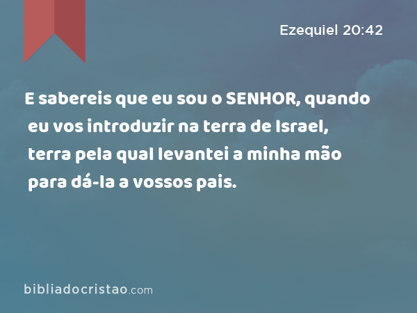 E sabereis que eu sou o SENHOR, quando eu vos introduzir na terra de Israel, terra pela qual levantei a minha mão para dá-la a vossos pais. - Ezequiel 20:42