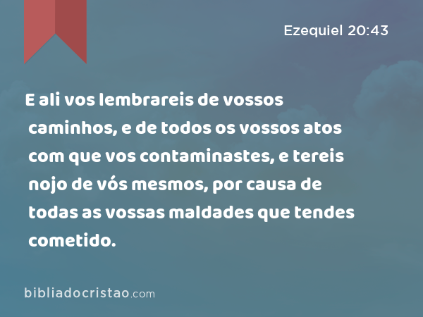 E ali vos lembrareis de vossos caminhos, e de todos os vossos atos com que vos contaminastes, e tereis nojo de vós mesmos, por causa de todas as vossas maldades que tendes cometido. - Ezequiel 20:43