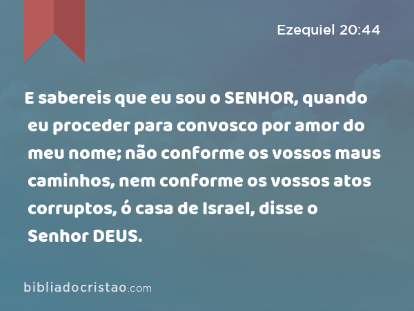 E sabereis que eu sou o SENHOR, quando eu proceder para convosco por amor do meu nome; não conforme os vossos maus caminhos, nem conforme os vossos atos corruptos, ó casa de Israel, disse o Senhor DEUS. - Ezequiel 20:44