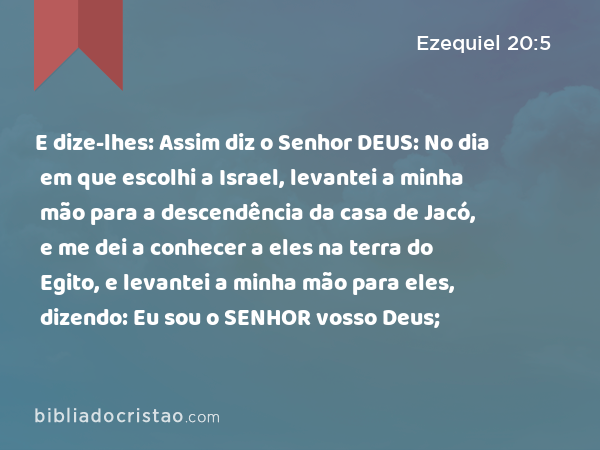 E dize-lhes: Assim diz o Senhor DEUS: No dia em que escolhi a Israel, levantei a minha mão para a descendência da casa de Jacó, e me dei a conhecer a eles na terra do Egito, e levantei a minha mão para eles, dizendo: Eu sou o SENHOR vosso Deus; - Ezequiel 20:5