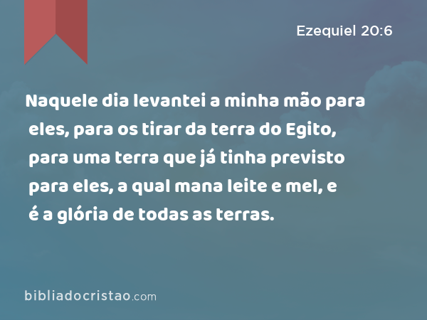 Naquele dia levantei a minha mão para eles, para os tirar da terra do Egito, para uma terra que já tinha previsto para eles, a qual mana leite e mel, e é a glória de todas as terras. - Ezequiel 20:6