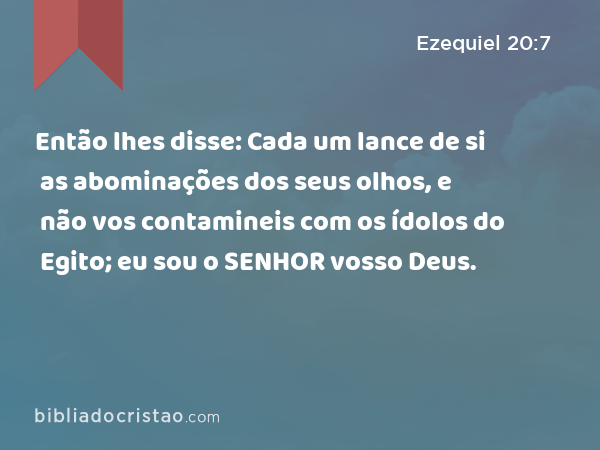 Então lhes disse: Cada um lance de si as abominações dos seus olhos, e não vos contamineis com os ídolos do Egito; eu sou o SENHOR vosso Deus. - Ezequiel 20:7