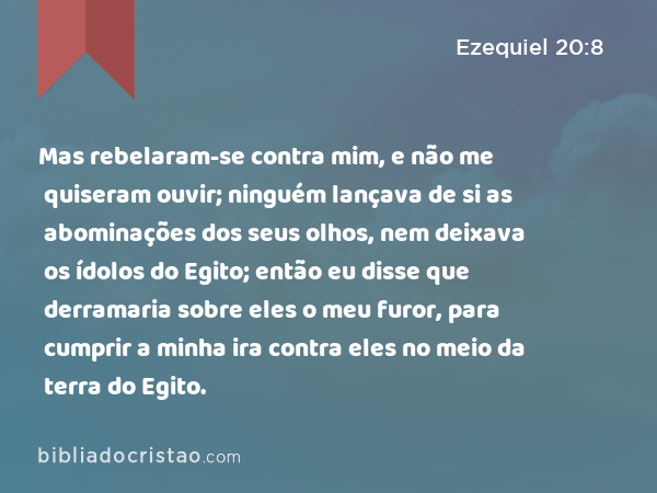 Mas rebelaram-se contra mim, e não me quiseram ouvir; ninguém lançava de si as abominações dos seus olhos, nem deixava os ídolos do Egito; então eu disse que derramaria sobre eles o meu furor, para cumprir a minha ira contra eles no meio da terra do Egito. - Ezequiel 20:8