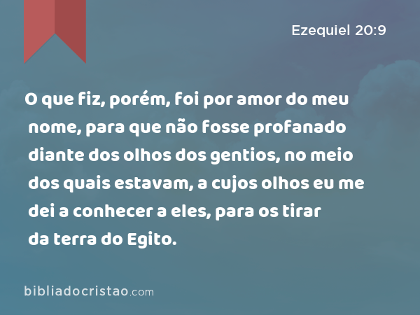 O que fiz, porém, foi por amor do meu nome, para que não fosse profanado diante dos olhos dos gentios, no meio dos quais estavam, a cujos olhos eu me dei a conhecer a eles, para os tirar da terra do Egito. - Ezequiel 20:9