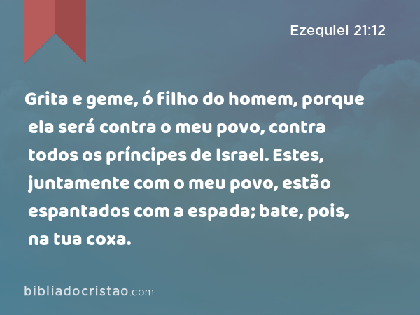 Grita e geme, ó filho do homem, porque ela será contra o meu povo, contra todos os príncipes de Israel. Estes, juntamente com o meu povo, estão espantados com a espada; bate, pois, na tua coxa. - Ezequiel 21:12