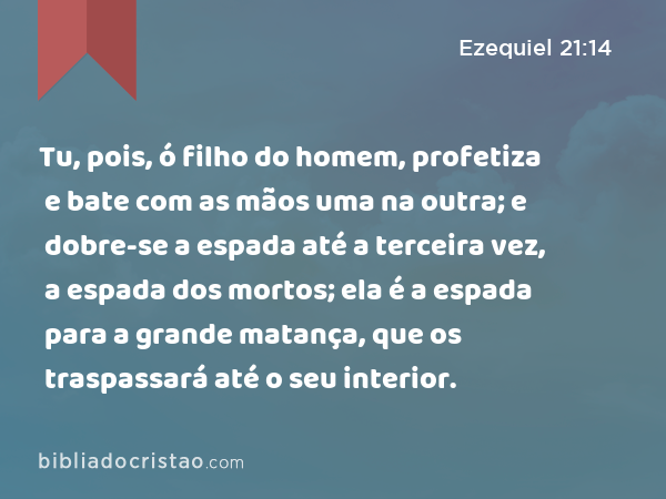 Tu, pois, ó filho do homem, profetiza e bate com as mãos uma na outra; e dobre-se a espada até a terceira vez, a espada dos mortos; ela é a espada para a grande matança, que os traspassará até o seu interior. - Ezequiel 21:14