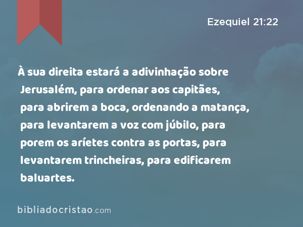 À sua direita estará a adivinhação sobre Jerusalém, para ordenar aos capitães, para abrirem a boca, ordenando a matança, para levantarem a voz com júbilo, para porem os aríetes contra as portas, para levantarem trincheiras, para edificarem baluartes. - Ezequiel 21:22