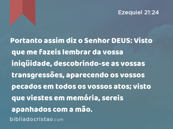 Portanto assim diz o Senhor DEUS: Visto que me fazeis lembrar da vossa iniqüidade, descobrindo-se as vossas transgressões, aparecendo os vossos pecados em todos os vossos atos; visto que viestes em memória, sereis apanhados com a mão. - Ezequiel 21:24