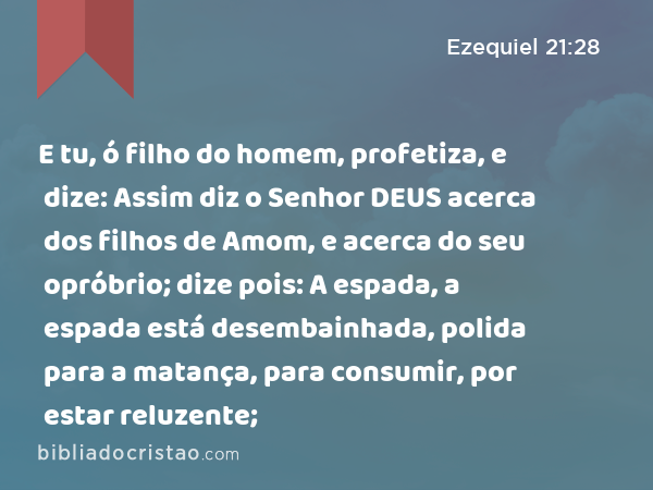 E tu, ó filho do homem, profetiza, e dize: Assim diz o Senhor DEUS acerca dos filhos de Amom, e acerca do seu opróbrio; dize pois: A espada, a espada está desembainhada, polida para a matança, para consumir, por estar reluzente; - Ezequiel 21:28