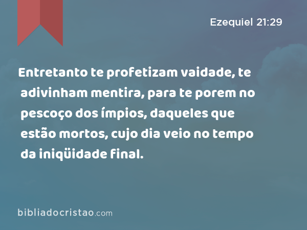 Entretanto te profetizam vaidade, te adivinham mentira, para te porem no pescoço dos ímpios, daqueles que estão mortos, cujo dia veio no tempo da iniqüidade final. - Ezequiel 21:29