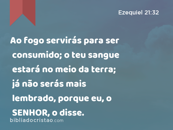 Ao fogo servirás para ser consumido; o teu sangue estará no meio da terra; já não serás mais lembrado, porque eu, o SENHOR, o disse. - Ezequiel 21:32