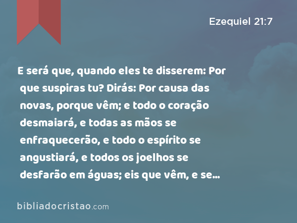 E será que, quando eles te disserem: Por que suspiras tu? Dirás: Por causa das novas, porque vêm; e todo o coração desmaiará, e todas as mãos se enfraquecerão, e todo o espírito se angustiará, e todos os joelhos se desfarão em águas; eis que vêm, e se cumprirão, diz o Senhor DEUS. - Ezequiel 21:7