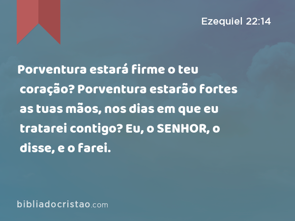 Porventura estará firme o teu coração? Porventura estarão fortes as tuas mãos, nos dias em que eu tratarei contigo? Eu, o SENHOR, o disse, e o farei. - Ezequiel 22:14