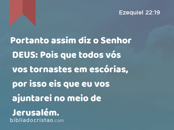 Portanto assim diz o Senhor DEUS: Pois que todos vós vos tornastes em escórias, por isso eis que eu vos ajuntarei no meio de Jerusalém. - Ezequiel 22:19