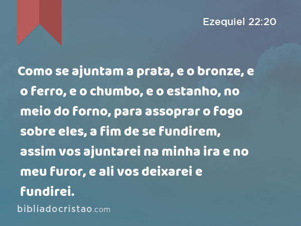 Como se ajuntam a prata, e o bronze, e o ferro, e o chumbo, e o estanho, no meio do forno, para assoprar o fogo sobre eles, a fim de se fundirem, assim vos ajuntarei na minha ira e no meu furor, e ali vos deixarei e fundirei. - Ezequiel 22:20