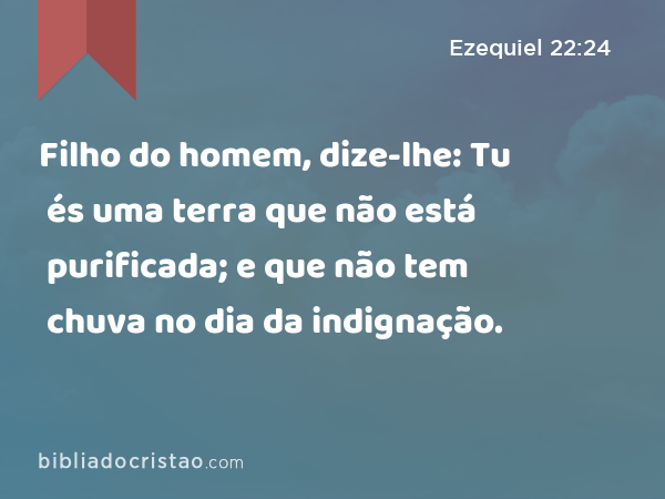 Filho do homem, dize-lhe: Tu és uma terra que não está purificada; e que não tem chuva no dia da indignação. - Ezequiel 22:24