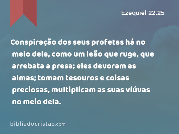 Conspiração dos seus profetas há no meio dela, como um leão que ruge, que arrebata a presa; eles devoram as almas; tomam tesouros e coisas preciosas, multiplicam as suas viúvas no meio dela. - Ezequiel 22:25