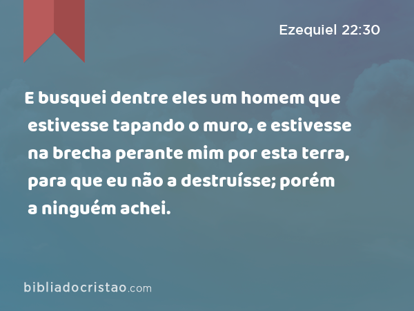 E busquei dentre eles um homem que estivesse tapando o muro, e estivesse na brecha perante mim por esta terra, para que eu não a destruísse; porém a ninguém achei. - Ezequiel 22:30