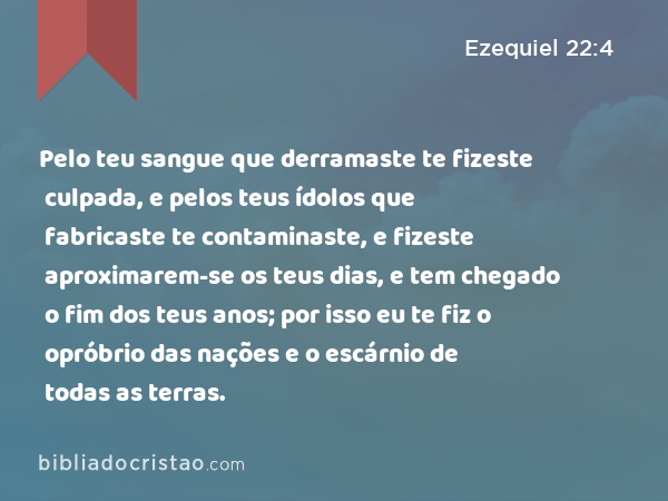 Pelo teu sangue que derramaste te fizeste culpada, e pelos teus ídolos que fabricaste te contaminaste, e fizeste aproximarem-se os teus dias, e tem chegado o fim dos teus anos; por isso eu te fiz o opróbrio das nações e o escárnio de todas as terras. - Ezequiel 22:4