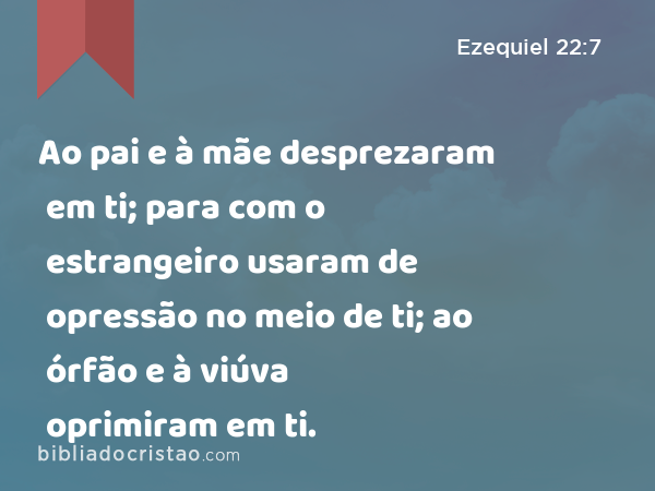 Ao pai e à mãe desprezaram em ti; para com o estrangeiro usaram de opressão no meio de ti; ao órfão e à viúva oprimiram em ti. - Ezequiel 22:7