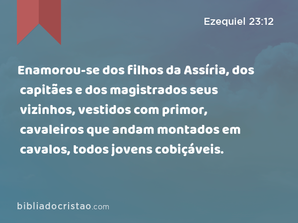 Enamorou-se dos filhos da Assíria, dos capitães e dos magistrados seus vizinhos, vestidos com primor, cavaleiros que andam montados em cavalos, todos jovens cobiçáveis. - Ezequiel 23:12