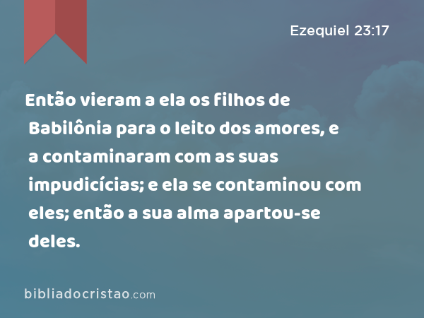 Então vieram a ela os filhos de Babilônia para o leito dos amores, e a contaminaram com as suas impudicícias; e ela se contaminou com eles; então a sua alma apartou-se deles. - Ezequiel 23:17