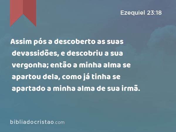 Assim pós a descoberto as suas devassidões, e descobriu a sua vergonha; então a minha alma se apartou dela, como já tinha se apartado a minha alma de sua irmã. - Ezequiel 23:18