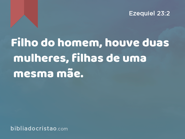 Filho do homem, houve duas mulheres, filhas de uma mesma mãe. - Ezequiel 23:2