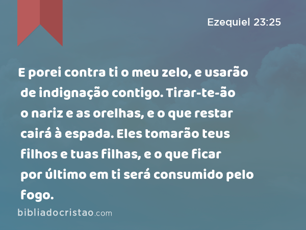 E porei contra ti o meu zelo, e usarão de indignação contigo. Tirar-te-ão o nariz e as orelhas, e o que restar cairá à espada. Eles tomarão teus filhos e tuas filhas, e o que ficar por último em ti será consumido pelo fogo. - Ezequiel 23:25