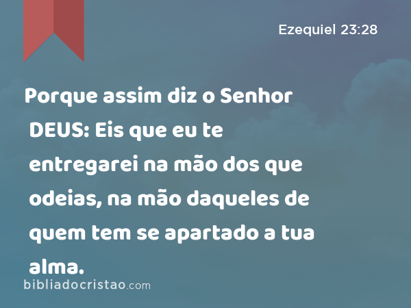 Porque assim diz o Senhor DEUS: Eis que eu te entregarei na mão dos que odeias, na mão daqueles de quem tem se apartado a tua alma. - Ezequiel 23:28