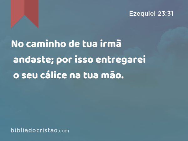 No caminho de tua irmã andaste; por isso entregarei o seu cálice na tua mão. - Ezequiel 23:31