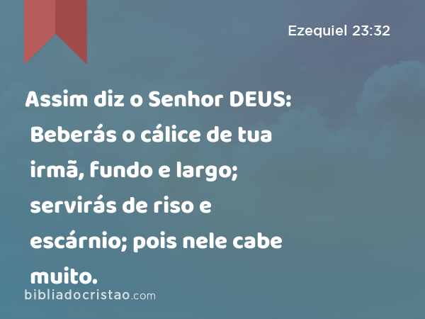 Assim diz o Senhor DEUS: Beberás o cálice de tua irmã, fundo e largo; servirás de riso e escárnio; pois nele cabe muito. - Ezequiel 23:32