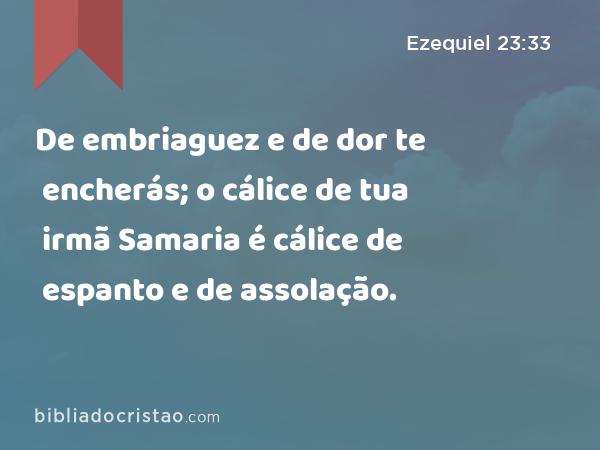 De embriaguez e de dor te encherás; o cálice de tua irmã Samaria é cálice de espanto e de assolação. - Ezequiel 23:33