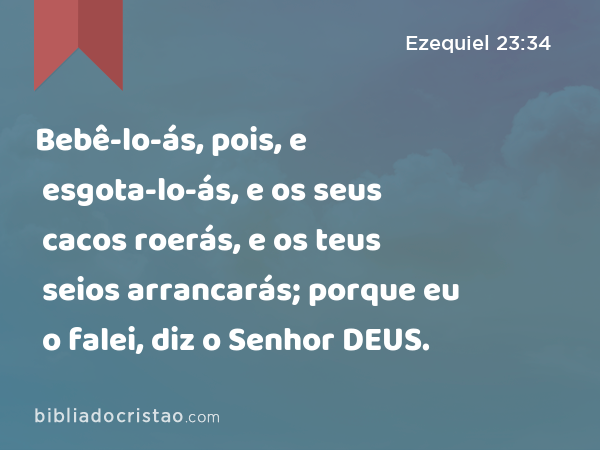 Bebê-lo-ás, pois, e esgota-lo-ás, e os seus cacos roerás, e os teus seios arrancarás; porque eu o falei, diz o Senhor DEUS. - Ezequiel 23:34