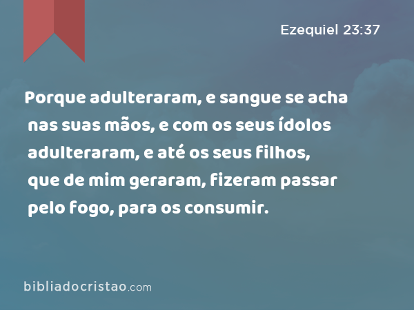 Porque adulteraram, e sangue se acha nas suas mãos, e com os seus ídolos adulteraram, e até os seus filhos, que de mim geraram, fizeram passar pelo fogo, para os consumir. - Ezequiel 23:37