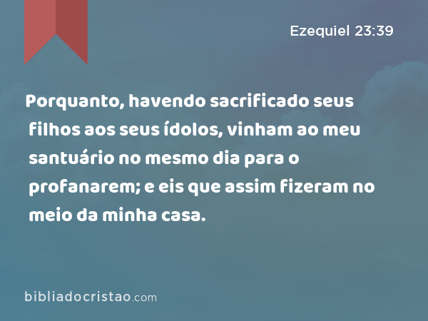 Porquanto, havendo sacrificado seus filhos aos seus ídolos, vinham ao meu santuário no mesmo dia para o profanarem; e eis que assim fizeram no meio da minha casa. - Ezequiel 23:39