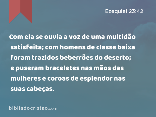 Com ela se ouvia a voz de uma multidão satisfeita; com homens de classe baixa foram trazidos beberrões do deserto; e puseram braceletes nas mãos das mulheres e coroas de esplendor nas suas cabeças. - Ezequiel 23:42