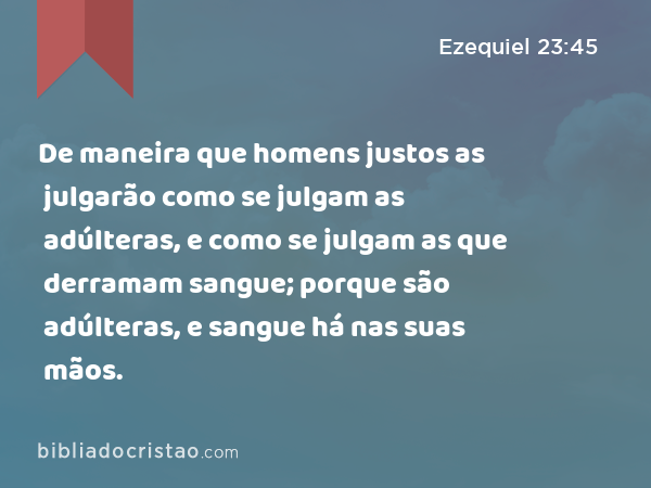 De maneira que homens justos as julgarão como se julgam as adúlteras, e como se julgam as que derramam sangue; porque são adúlteras, e sangue há nas suas mãos. - Ezequiel 23:45